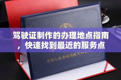 天镇驾驶证制作的办理地点指南，快速找到最近的服务点